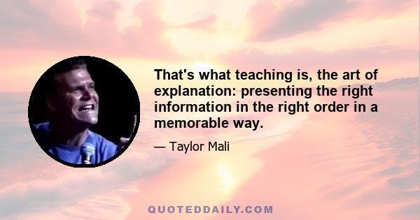 That's what teaching is, the art of explanation: presenting the right information in the right order in a memorable way.