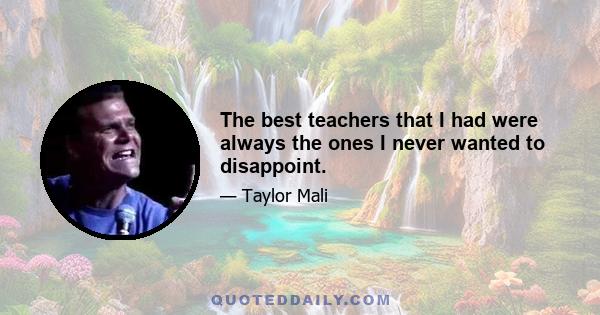 The best teachers that I had were always the ones I never wanted to disappoint.