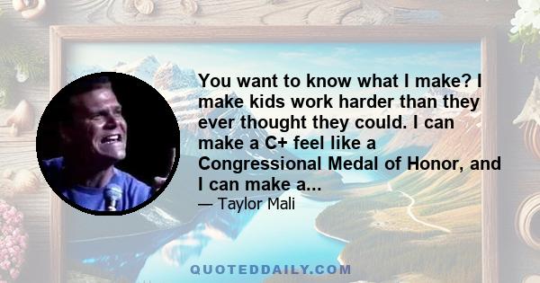 You want to know what I make? I make kids work harder than they ever thought they could. I can make a C+ feel like a Congressional Medal of Honor, and I can make a...