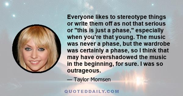 Everyone likes to stereotype things or write them off as not that serious or this is just a phase, especially when you're that young. The music was never a phase, but the wardrobe was certainly a phase, so I think that