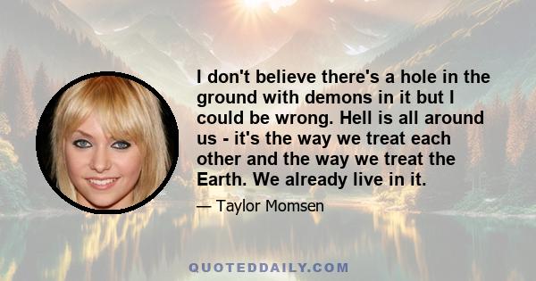 I don't believe there's a hole in the ground with demons in it but I could be wrong. Hell is all around us - it's the way we treat each other and the way we treat the Earth. We already live in it.