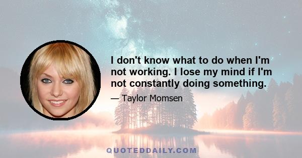 I don't know what to do when I'm not working. I lose my mind if I'm not constantly doing something.