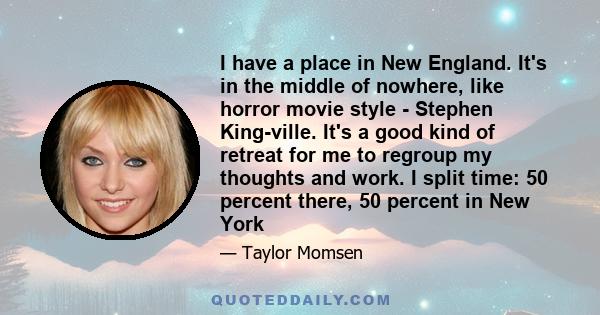 I have a place in New England. It's in the middle of nowhere, like horror movie style - Stephen King-ville. It's a good kind of retreat for me to regroup my thoughts and work. I split time: 50 percent there, 50 percent