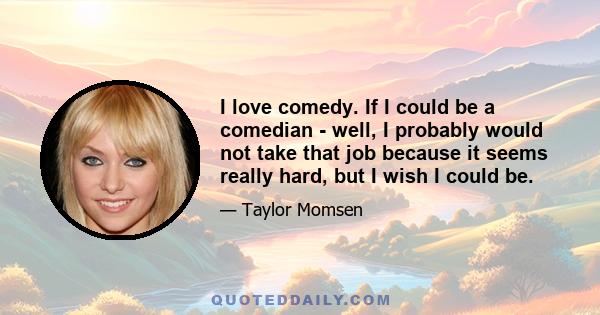 I love comedy. If I could be a comedian - well, I probably would not take that job because it seems really hard, but I wish I could be.