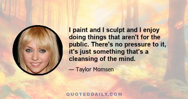 I paint and I sculpt and I enjoy doing things that aren't for the public. There's no pressure to it, it's just something that's a cleansing of the mind.