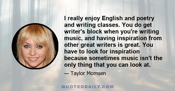 I really enjoy English and poetry and writing classes. You do get writer's block when you're writing music, and having inspiration from other great writers is great. You have to look for inspiration because sometimes