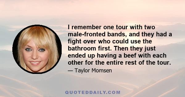 I remember one tour with two male-fronted bands, and they had a fight over who could use the bathroom first. Then they just ended up having a beef with each other for the entire rest of the tour.