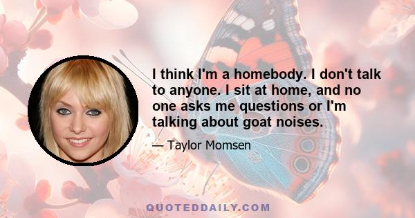 I think I'm a homebody. I don't talk to anyone. I sit at home, and no one asks me questions or I'm talking about goat noises.