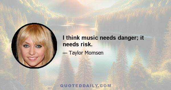 I think music needs danger; it needs risk.