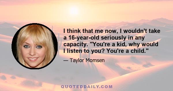 I think that me now, I wouldn't take a 16-year-old seriously in any capacity. You're a kid, why would I listen to you? You're a child.