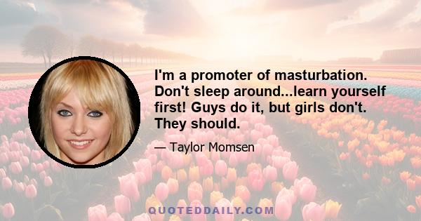 I'm a promoter of masturbation. Don't sleep around...learn yourself first! Guys do it, but girls don't. They should.