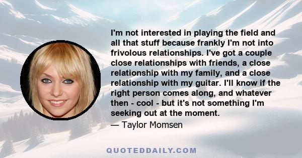 I'm not interested in playing the field and all that stuff because frankly I'm not into frivolous relationships. I've got a couple close relationships with friends, a close relationship with my family, and a close