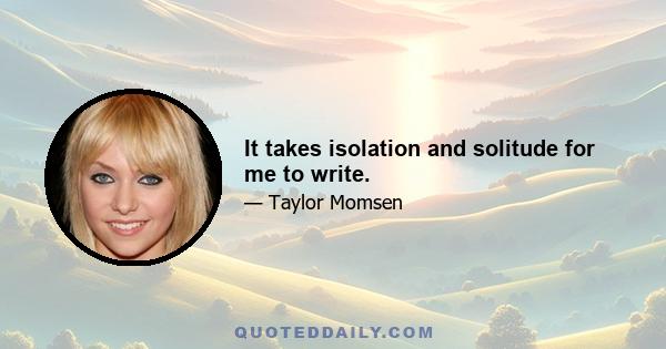 It takes isolation and solitude for me to write.