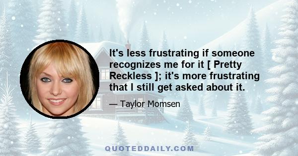 It's less frustrating if someone recognizes me for it [ Pretty Reckless ]; it's more frustrating that I still get asked about it.