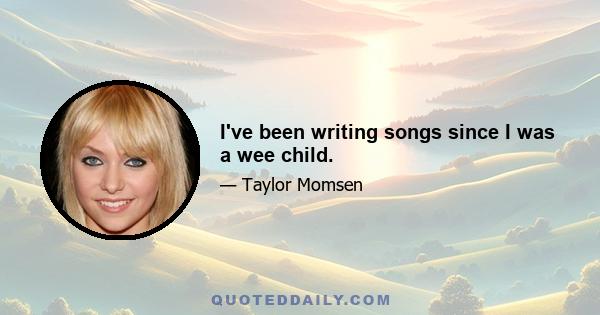 I've been writing songs since I was a wee child.