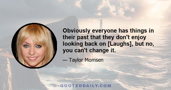 Obviously everyone has things in their past that they don't enjoy looking back on [Laughs], but no, you can't change it.