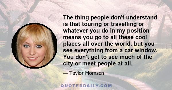 The thing people don't understand is that touring or travelling or whatever you do in my position means you go to all these cool places all over the world, but you see everything from a car window. You don't get to see