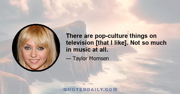 There are pop-culture things on television [that I like]. Not so much in music at all.