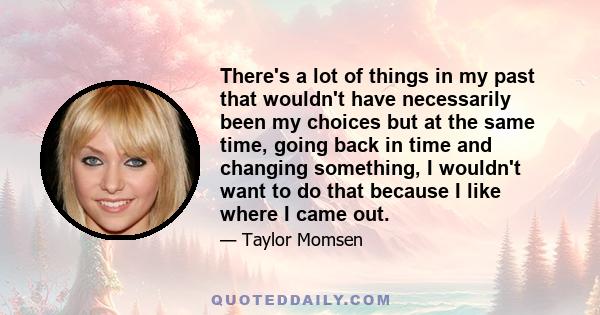 There's a lot of things in my past that wouldn't have necessarily been my choices but at the same time, going back in time and changing something, I wouldn't want to do that because I like where I came out.