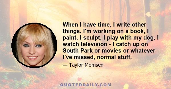 When I have time, I write other things. I'm working on a book, I paint, I sculpt, I play with my dog, I watch television - I catch up on South Park or movies or whatever I've missed, normal stuff.