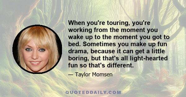 When you're touring, you're working from the moment you wake up to the moment you got to bed. Sometimes you make up fun drama, because it can get a little boring, but that's all light-hearted fun so that's different.