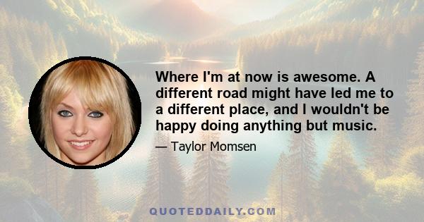 Where I'm at now is awesome. A different road might have led me to a different place, and I wouldn't be happy doing anything but music.