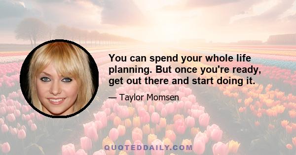 You can spend your whole life planning. But once you're ready, get out there and start doing it.