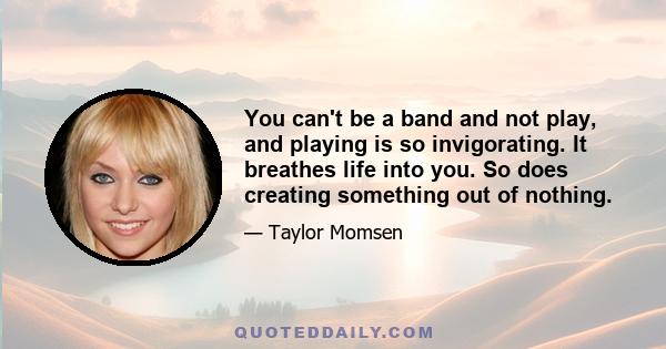 You can't be a band and not play, and playing is so invigorating. It breathes life into you. So does creating something out of nothing.