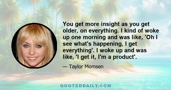 You get more insight as you get older, on everything. I kind of woke up one morning and was like, 'Oh I see what's happening, I get everything'. I woke up and was like, 'I get it, I'm a product'.