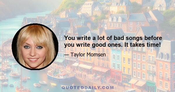 You write a lot of bad songs before you write good ones. It takes time!