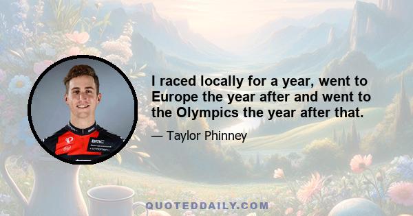 I raced locally for a year, went to Europe the year after and went to the Olympics the year after that.