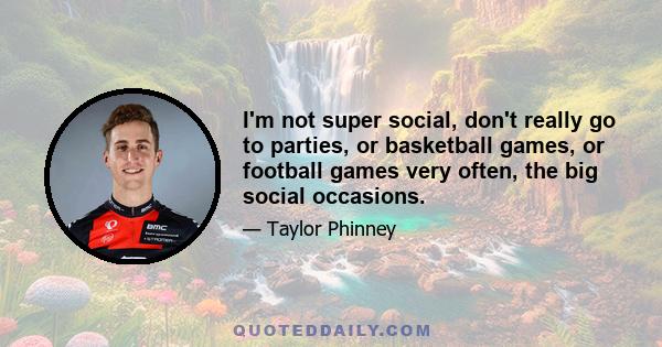 I'm not super social, don't really go to parties, or basketball games, or football games very often, the big social occasions.