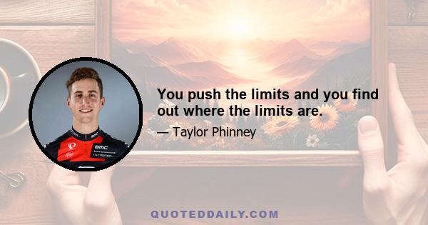 You push the limits and you find out where the limits are.