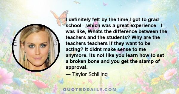 I definitely felt by the time I got to grad school - which was a great experience - I was like, Whats the difference between the teachers and the students? Why are the teachers teachers if they want to be acting? It