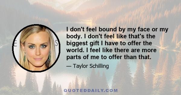 I don't feel bound by my face or my body. I don't feel like that's the biggest gift I have to offer the world. I feel like there are more parts of me to offer than that.