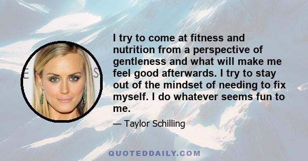 I try to come at fitness and nutrition from a perspective of gentleness and what will make me feel good afterwards. I try to stay out of the mindset of needing to fix myself. I do whatever seems fun to me.