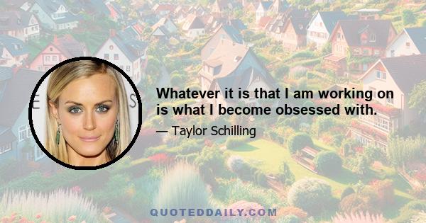 Whatever it is that I am working on is what I become obsessed with.