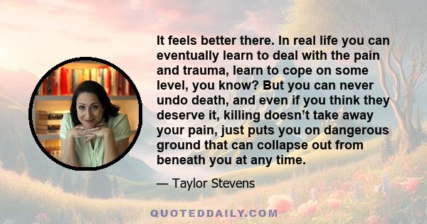 It feels better there. In real life you can eventually learn to deal with the pain and trauma, learn to cope on some level, you know? But you can never undo death, and even if you think they deserve it, killing doesn’t