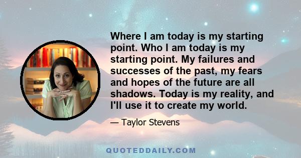 Where I am today is my starting point. Who I am today is my starting point. My failures and successes of the past, my fears and hopes of the future are all shadows. Today is my reality, and I'll use it to create my