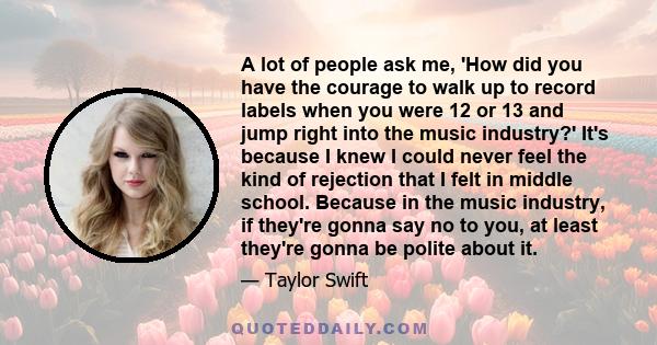 A lot of people ask me, 'How did you have the courage to walk up to record labels when you were 12 or 13 and jump right into the music industry?' It's because I knew I could never feel the kind of rejection that I felt