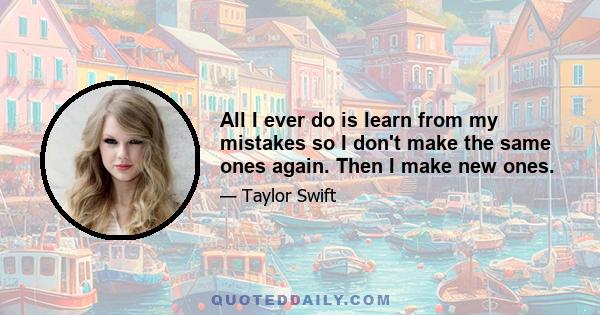 All I ever do is learn from my mistakes so I don't make the same ones again. Then I make new ones.