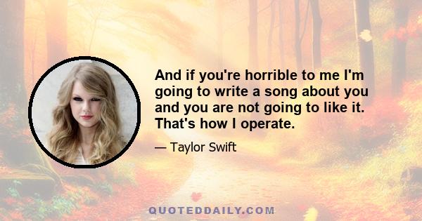 And if you're horrible to me I'm going to write a song about you and you are not going to like it. That's how I operate.