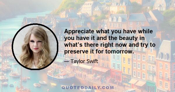 Appreciate what you have while you have it and the beauty in what’s there right now and try to preserve it for tomorrow.