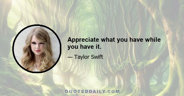 Appreciate what you have while you have it.