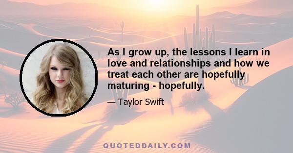 As I grow up, the lessons I learn in love and relationships and how we treat each other are hopefully maturing - hopefully.