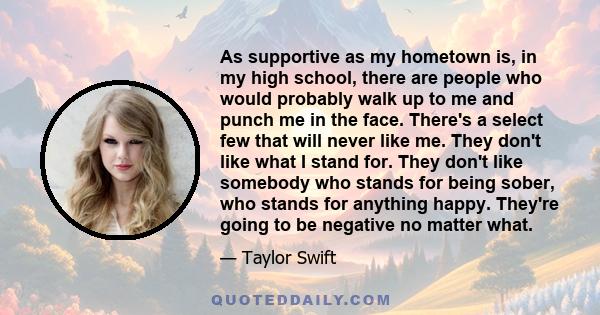 As supportive as my hometown is, in my high school, there are people who would probably walk up to me and punch me in the face. There's a select few that will never like me. They don't like what I stand for. They don't