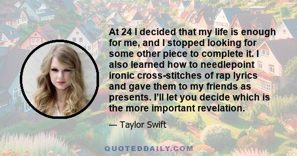 At 24 I decided that my life is enough for me, and I stopped looking for some other piece to complete it. I also learned how to needlepoint ironic cross-stitches of rap lyrics and gave them to my friends as presents.