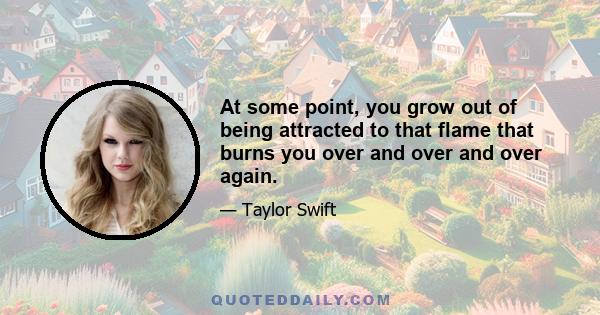 At some point, you grow out of being attracted to that flame that burns you over and over and over again.