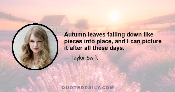 Autumn leaves falling down like pieces into place, and I can picture it after all these days.