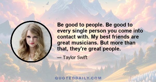 Be good to people. Be good to every single person you come into contact with. My best friends are great musicians. But more than that, they're great people.